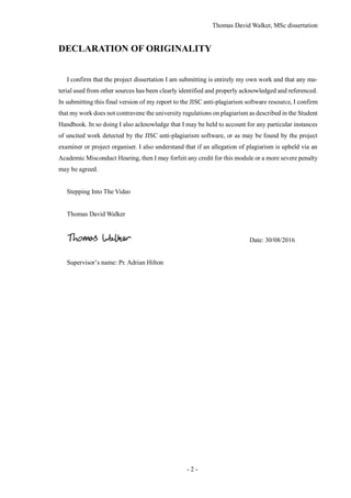 Thomas David Walker, MSc dissertation
- 2 -
DECLARATION OF ORIGINALITY
I confirm that the project dissertation I am submitting is entirely my own work and that any ma-
terial used from other sources has been clearly identified and properly acknowledged and referenced.
In submitting this final version of my report to the JISC anti-plagiarism software resource, I confirm
that my work does not contravene the university regulations on plagiarism as described in the Student
Handbook. In so doing I also acknowledge that I may be held to account for any particular instances
of uncited work detected by the JISC anti-plagiarism software, or as may be found by the project
examiner or project organiser. I also understand that if an allegation of plagiarism is upheld via an
Academic Misconduct Hearing, then I may forfeit any credit for this module or a more severe penalty
may be agreed.
Stepping Into The Video
Thomas David Walker
Date: 30/08/2016
Supervisor’s name: Pr. Adrian Hilton
 