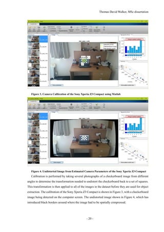 Thomas David Walker, MSc dissertation
- 20 -
Figure 3. Camera Calibration of the Sony Xperia Z3 Compact using Matlab
Figure 4. Undistorted Image from Estimated Camera Parameters of the Sony Xperia Z3 Compact
Calibration is performed by taking several photographs of a checkerboard image from different
angles to determine the transformation needed to undistort the checkerboard back to a set of squares.
This transformation is then applied to all of the images in the dataset before they are used for object
extraction. The calibration of the Sony Xperia Z3 Compact is shown in Figure 3, with a checkerboard
image being detected on the computer screen. The undistorted image shown in Figure 4, which has
introduced black borders around where the image had to be spatially compressed.
 