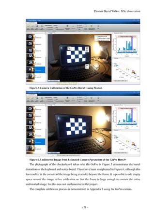 Thomas David Walker, MSc dissertation
- 21 -
Figure 5. Camera Calibration of the GoPro Hero3+ using Matlab
Figure 6. Undistorted Image from Estimated Camera Parameters of the GoPro Hero3+
The photograph of the checkerboard taken with the GoPro in Figure 5 demonstrates the barrel
distortion on the keyboard and notice board. These have been straightened in Figure 6, although this
has resulted in the corners of the image being extended beyond the frame. It is possible to add empty
space around the image before calibration so that the frame is large enough to contain the entire
undistorted image, but this was not implemented in the project.
The complete calibration process is demonstrated in Appendix 1 using the GoPro camera.
 