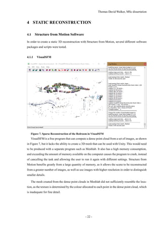 Thomas David Walker, MSc dissertation
- 22 -
4 STATIC RECONSTRUCTION
4.1 Structure from Motion Software
In order to create a static 3D reconstruction with Structure from Motion, several different software
packages and scripts were tested.
4.1.1 VisualSFM
Figure 7. Sparse Reconstruction of the Bedroom in VisualSFM
VisualSFM is a free program that can compute a dense point cloud from a set of images, as shown
in Figure 7, but it lacks the ability to create a 3D mesh that can be used with Unity. This would need
to be produced with a separate program such as Meshlab. It also has a high memory consumption,
and exceeding the amount of memory available on the computer causes the program to crash, instead
of cancelling the task and allowing the user to run it again with different settings. Structure from
Motion benefits greatly from a large quantity of memory, as it allows the scene to be reconstructed
from a greater number of images, as well as use images with higher resolution in order to distinguish
smaller details.
The mesh created from the dense point clouds in Meshlab did not sufficiently resemble the loca-
tion, as the texture is determined by the colour allocated to each point in the dense point cloud, which
is inadequate for fine detail.
 