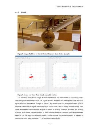 Thomas David Walker, MSc dissertation
- 23 -
4.1.2 Matlab
Figure 8. Image of a Globe used in the Matlab Structure from Motion Example
Figure 9. Sparse and Dense Point Clouds created in Matlab
The Structure from Motion scripts Matlab and OpenCV are both capable of calculating sparse
and dense point clouds like VisualSFM. Figure 9 shows the sparse and dense point clouds produced
by the Structure from Motion example in Matlab [26], created from five photographs of the globe in
Figure 8 from different angles, but attempting to use the same code for a large number of high reso-
lution photographs would cause the program to run out of memory. However, Matlab is less memory
efficient, so it cannot load and process as many images before the computer runs out of memory.
OpenCV can also support a dedicated graphics card to increase the processing speed, as opposed to
running the entire program on the CPU (Central Processing Unit).
 