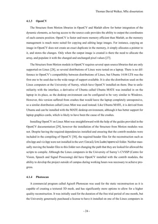 Thomas David Walker, MSc dissertation
- 24 -
4.1.3 OpenCV
The Structure from Motion libraries in OpenCV and Matlab allow for better integration of the
dynamic elements, as having access to the source code provides the ability to output the coordinates
of each camera position. OpenCV is faster and more memory efficient than Matlab, as the memory
management is much more suited for copying and editing large images. For instance, copying an
image in OpenCV does not create an exact duplicate in the memory, it simply allocates a pointer to
it, and stores the changes. Only when the output image is created is there the need to allocate the
array, and populate it with the changed and unchanged pixel values [27].
The Structure from Motion module in OpenCV requires several open source libraries that are only
supported on Linux [28], so several distributions of Linux were tested on a laptop. There is no dif-
ference in OpenCV’s compatibility between distributions of Linux, but Ubuntu 14.04 LTS was the
first one to be used due to the wide range of support available. It is also the distribution used on the
Linux computers at the University of Surrey, which have OpenCV installed on them. Due to unfa-
miliarity with the interface, a derivative of Ubuntu called Ubuntu MATE was installed in on the
laptop in its place, as the desktop environment can be configured to be very similar to Windows.
However, this version suffered from crashes that would leave the laptop completely unresponsive,
so a similar distribution called Linux Mint was used instead. Like Ubuntu MATE, it is derived from
Ubuntu and can be installed with the MATE desktop environment, although it has better support for
laptop graphics cards, which is likely to have been the cause of the crashes.
Installing OpenCV on Linux Mint was straightforward with the help of the guides provided in the
OpenCV documentation [29], however the installation of the Structure from Motion modules was
not. Despite having the required dependencies installed and ensuring that the contrib modules were
included in the compiling of OpenCV [30], the required header files for the reconstruction such as
sfm.hpp and viz.hpp were not installed in the usr/local/include/opencv2 folder. Neither man-
ually moving the header files to this folder nor changing the path that they are looked for allowed the
scripts to compile. Although the Linux computers in the University of Surrey’s CVSSP (Centre for
Vision, Speech and Signal Processing) did have OpenCV installed with the contrib modules, the
ability to develop the project outside of campus during working hours was necessary to achieve pro-
gress.
4.1.4 Photoscan
A commercial program called Agisoft Photoscan was used for the static reconstruction as it is
capable of creating a textured 3D mesh, and has significantly more options to allow for a higher
quality reconstruction. It was initially used for the duration of the free trial period of one month, but
the University generously purchased a license to have it installed on one of the Linux computers in
 