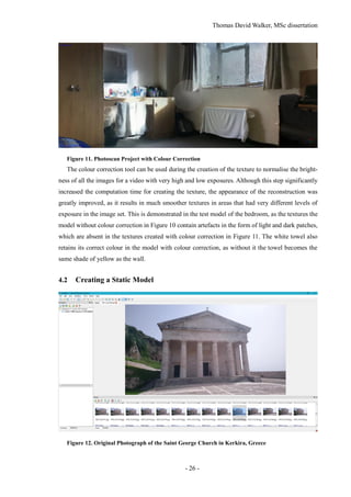 Thomas David Walker, MSc dissertation
- 26 -
Figure 11. Photoscan Project with Colour Correction
The colour correction tool can be used during the creation of the texture to normalise the bright-
ness of all the images for a video with very high and low exposures. Although this step significantly
increased the computation time for creating the texture, the appearance of the reconstruction was
greatly improved, as it results in much smoother textures in areas that had very different levels of
exposure in the image set. This is demonstrated in the test model of the bedroom, as the textures the
model without colour correction in Figure 10 contain artefacts in the form of light and dark patches,
which are absent in the textures created with colour correction in Figure 11. The white towel also
retains its correct colour in the model with colour correction, as without it the towel becomes the
same shade of yellow as the wall.
4.2 Creating a Static Model
Figure 12. Original Photograph of the Saint George Church in Kerkira, Greece
 