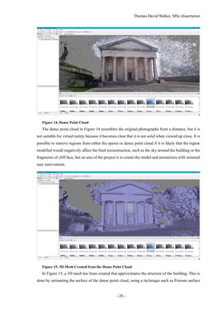 Thomas David Walker, MSc dissertation
- 28 -
Figure 14. Dense Point Cloud
The dense point cloud in Figure 14 resembles the original photographs from a distance, but it is
not suitable for virtual reality because it becomes clear that it is not solid when viewed up close. It is
possible to remove regions from either the sparse or dense point cloud if it is likely that the region
modelled would negatively affect the final reconstruction, such as the sky around the building or the
fragments of cliff face, but an aim of the project is to create the model and animations with minimal
user intervention.
Figure 15. 3D Mesh Created from the Dense Point Cloud
In Figure 15, a 3D mesh has been created that approximates the structure of the building. This is
done by estimating the surface of the dense point cloud, using a technique such as Poisson surface
 