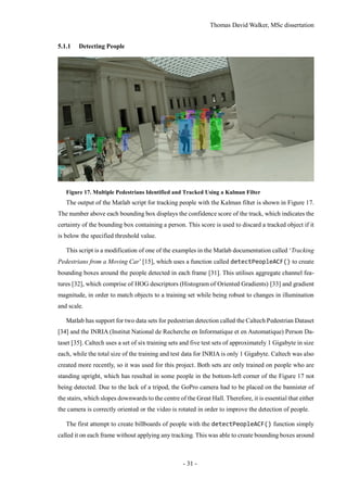 Thomas David Walker, MSc dissertation
- 31 -
5.1.1 Detecting People
Figure 17. Multiple Pedestrians Identified and Tracked Using a Kalman Filter
The output of the Matlab script for tracking people with the Kalman filter is shown in Figure 17.
The number above each bounding box displays the confidence score of the track, which indicates the
certainty of the bounding box containing a person. This score is used to discard a tracked object if it
is below the specified threshold value.
This script is a modification of one of the examples in the Matlab documentation called ‘Tracking
Pedestrians from a Moving Car’ [15], which uses a function called detectPeopleACF() to create
bounding boxes around the people detected in each frame [31]. This utilises aggregate channel fea-
tures [32], which comprise of HOG descriptors (Histogram of Oriented Gradients) [33] and gradient
magnitude, in order to match objects to a training set while being robust to changes in illumination
and scale.
Matlab has support for two data sets for pedestrian detection called the Caltech Pedestrian Dataset
[34] and the INRIA (Institut National de Recherche en Informatique et en Automatique) Person Da-
taset [35]. Caltech uses a set of six training sets and five test sets of approximately 1 Gigabyte in size
each, while the total size of the training and test data for INRIA is only 1 Gigabyte. Caltech was also
created more recently, so it was used for this project. Both sets are only trained on people who are
standing upright, which has resulted in some people in the bottom-left corner of the Figure 17 not
being detected. Due to the lack of a tripod, the GoPro camera had to be placed on the bannister of
the stairs, which slopes downwards to the centre of the Great Hall. Therefore, it is essential that either
the camera is correctly oriented or the video is rotated in order to improve the detection of people.
The first attempt to create billboards of people with the detectPeopleACF() function simply
called it on each frame without applying any tracking. This was able to create bounding boxes around
 