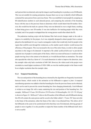 Thomas David Walker, MSc dissertation
- 32 -
each person that was detected, and crop the image to each bounding box to produce a set of billboards.
This was not suitable for creating animations, because there was no way to identify which billboards
contained the same person from a previous frame. This was modified to track people by assigning an
ID (identification number) to each detected person, and comparing the centroids of the bounding
boxes with the ones in the previous frame to determine which would inherit that ID number. How-
ever, this would lose the track on a person if they were not detected in even a single frame, resulting
in them being given a new ID number. It was also ineffective for tracking people while they were
occluded, and if two people overlapped then the wrong person would often inherit the ID.
The pedestrian tracking script with the Kalman filter had several changes made to the code to
improve its suitability for the project. As it was originally designed to detect people from a camera
placed on the dashboard of a car, it used a rectangular window that would only look for people in the
region that could be seen through the windscreen, as the smaller search window would increase the
efficiency of the program. This was increased to the size of the entire frame, in order to allow people
anywhere in the image to be detected. It imported a file called ‘pedScaleTable.mat’ to provide the
expected size of people in certain parts of the frame, which was removed because it would not allow
people moving close to the camera to be detected, as it would discard them as anomalous. The script
also upscaled the video by a factor of 1.5 in each dimension in order to improve the detection, since
the example video only had a resolution of 640×360. However, the videos used in the project were
recorded at a much higher resolution of 1920×1080, so even the smallest people in the frame would
be at a higher resolution than the example video.
5.1.2 Temporal Smoothening
The size and position of the bounding boxes returned by the algorithm are frequently inconsistent
between frames, which results in the animation on the billboards to appear to jitter. A temporal
smoothening operation was added so that the bounding box from the previous frame can be obtained,
and it can be used to prevent the current bounding box from changing dramatically. Each billboard
is written as an image file with a name containing the size and position of the bounding box. For
example, ‘Billboard 5 Frame 394 XPosition 250 YPosition 238 BoundingBox 161 135 178 103.png’
is shown in Figure 18. ‘Billboard 5’refers to the ID number of the billboard, and all billboards sharing
this ID will contain the same person and be saved in the folder called 5. ‘Frame 394’ does not refer
to the frame of the animation, rather the frame of the video it was obtained from. This allows all of
the billboards in the scene to be synchronised with when they were first detected, allowing groups of
people to move together. It is also possible to output the frame number of the billboard itself, but it
is not as useful.
 