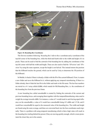 Thomas David Walker, MSc dissertation
- 33 -
Figure 18. Bounding Box Coordinates
The first two numbers following ‘Bounding Box’refer to the 𝑥 coordinate and 𝑦 coordinate of the
top-left corner of the bounding box, while the third and fourth refer to the width and height of it in
pixels. These can be used to find the centroid of the bounding box by adding the coordinates of the
top left corner with half the width and height. These are also used to find the ‘XPosition’ and ‘YPo-
sition’ by using the same equation, except the height is not halved. This instead returns the position
that the billboard touches the ground, which can be used by Unity to determine the 3D position of
the billboard.
In Matlab, it checks if there is already a folder with the ID of the current billboard. If not, it creates
a new folder and saves the billboard in it, without applying any temporal smoothening. If there is a
folder already, then it finds the last file in the folder and reads in the file name. The last four numbers
are stored in a 4×1 array called oldbb, which stands for Old Bounding Box, i.e. the coordinates of
the bounding box from the previous frame.
A new bounding box called smoothedbb is created by finding the centroids of the current and
previous bounding boxes, and averaging them together with the temporalSmoothening value used to
weight the average towards oldbb. For instance, a value of 1 would result in each having equal influ-
ence on the smoothedbb, a value of 4 would have smoothedbb being 4/5 oldbb and 1/5 bb, and 0
would have smoothedbb be equal to the measured value of the bounding box. The width and height
are found using the same average, and these are converted back into the four coordinates used origi-
nally. There is a problem with using temporal smoothening which is that a high value will result in
the bounding box trailing behind the person if they are moving quickly enough, which is more prom-
inent the closer they are to the camera.
161
135
178
103
250, 238
 