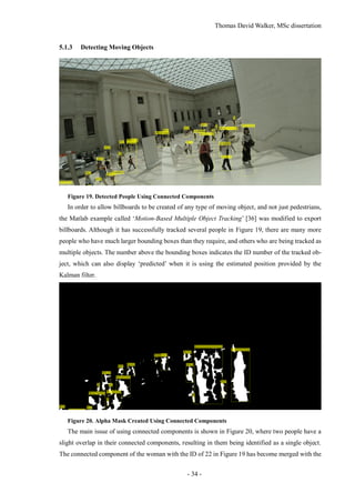 Thomas David Walker, MSc dissertation
- 34 -
5.1.3 Detecting Moving Objects
Figure 19. Detected People Using Connected Components
In order to allow billboards to be created of any type of moving object, and not just pedestrians,
the Matlab example called ‘Motion-Based Multiple Object Tracking’ [36] was modified to export
billboards. Although it has successfully tracked several people in Figure 19, there are many more
people who have much larger bounding boxes than they require, and others who are being tracked as
multiple objects. The number above the bounding boxes indicates the ID number of the tracked ob-
ject, which can also display ‘predicted’ when it is using the estimated position provided by the
Kalman filter.
Figure 20. Alpha Mask Created Using Connected Components
The main issue of using connected components is shown in Figure 20, where two people have a
slight overlap in their connected components, resulting in them being identified as a single object.
The connected component of the woman with the ID of 22 in Figure 19 has become merged with the
 