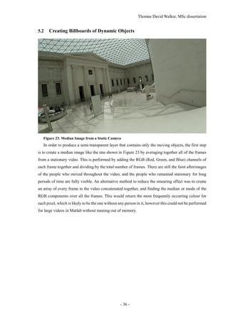 Thomas David Walker, MSc dissertation
- 36 -
5.2 Creating Billboards of Dynamic Objects
Figure 23. Median Image from a Static Camera
In order to produce a semi-transparent layer that contains only the moving objects, the first step
is to create a median image like the one shown in Figure 23 by averaging together all of the frames
from a stationary video. This is performed by adding the RGB (Red, Green, and Blue) channels of
each frame together and dividing by the total number of frames. There are still the faint afterimages
of the people who moved throughout the video, and the people who remained stationary for long
periods of time are fully visible. An alternative method to reduce the smearing effect was to create
an array of every frame in the video concatenated together, and finding the median or mode of the
RGB components over all the frames. This would return the most frequently occurring colour for
each pixel, which is likely to be the one without any person in it, however this could not be performed
for large videos in Matlab without running out of memory.
 