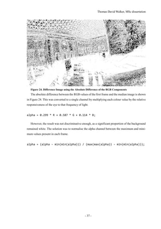 Thomas David Walker, MSc dissertation
- 37 -
Figure 24. Difference Image using the Absolute Difference of the RGB Components
The absolute difference between the RGB values of the first frame and the median image is shown
in Figure 24. This was converted to a single channel by multiplying each colour value by the relative
responsiveness of the eye to that frequency of light.
alpha = 0.299 * R + 0.587 * G + 0.114 * B;
However, the result was not discriminative enough, as a significant proportion of the background
remained white. The solution was to normalise the alpha channel between the maximum and mini-
mum values present in each frame.
alpha = (alpha - min(min(alpha))) / (max(max(alpha)) - min(min(alpha)));
 