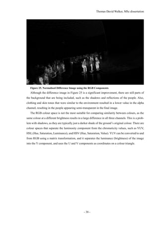 Thomas David Walker, MSc dissertation
- 38 -
Figure 25. Normalised Difference Image using the RGB Components
Although the difference image in Figure 25 is a significant improvement, there are still parts of
the background that are being included, such as the shadows and reflections of the people. Also,
clothing and skin tones that were similar to the environment resulted in a lower value in the alpha
channel, resulting in the people appearing semi-transparent in the final image.
The RGB colour space is not the most suitable for comparing similarity between colours, as the
same colour at a different brightness results in a large difference in all three channels. This is a prob-
lem with shadows, as they are typically just a darker shade of the ground’s original colour. There are
colour spaces that separate the luminosity component from the chromaticity values, such as YUV,
HSL(Hue, Saturation, Luminance), and HSV (Hue, Saturation, Value). YUV can be converted to and
from RGB using a matrix transformation, and it separates the luminance (brightness) of the image
into the Y component, and uses the U and V components as coordinates on a colour triangle.
 