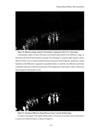 Thomas David Walker, MSc dissertation
- 39 -
Figure 26. Difference Image using the Chromaticity Components of the YUV Colour Space
Unfortunately, Figure 26 shows that there was minimal improvement to the difference image, so
this did not provide the discrimination required. The advantage to using the alpha channel is that it
allows for there to be a smooth transition between translucent and transparent, producing a natural
boundary to the billboards as opposed to a pixelated outline. It would be very difficult to determine
a threshold value that would ensure that none of the background would remain visible, without also
removing parts of the people as well.
Figure 27. Non-linear Difference Image Between Frame 1 and the Median Image
To improve the quality of the alpha channel mask, it was given a non-linear curve in the form of
a cosine wave between 0 and π, as shown in Figure 27.
 