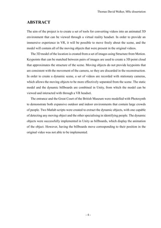 Thomas David Walker, MSc dissertation
- 4 -
ABSTRACT
The aim of the project is to create a set of tools for converting videos into an animated 3D
environment that can be viewed through a virtual reality headset. In order to provide an
immersive experience in VR, it will be possible to move freely about the scene, and the
model will contain all of the moving objects that were present in the original videos.
The 3D model of the location is created from a set of images using Structure from Motion.
Keypoints that can be matched between pairs of images are used to create a 3D point cloud
that approximates the structure of the scene. Moving objects do not provide keypoints that
are consistent with the movement of the camera, so they are discarded in the reconstruction.
In order to create a dynamic scene, a set of videos are recorded with stationary cameras,
which allows the moving objects to be more effectively separated from the scene. The static
model and the dynamic billboards are combined in Unity, from which the model can be
viewed and interacted with through a VR headset.
The entrance and the Great Court of the British Museum were modelled with Photosynth
to demonstrate both expansive outdoor and indoor environments that contain large crowds
of people. Two Matlab scripts were created to extract the dynamic objects, with one capable
of detecting any moving object and the other specialising in identifying people. The dynamic
objects were successfully implemented in Unity as billboards, which display the animation
of the object. However, having the billboards move corresponding to their position in the
original video was not able to be implemented.
 