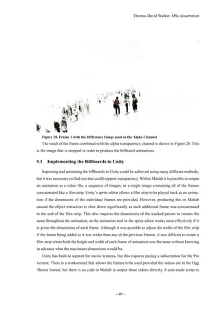 Thomas David Walker, MSc dissertation
- 40 -
Figure 28. Frame 1 with the Difference Image used as the Alpha Channel
The result of the frame combined with the alpha transparency channel is shown in Figure 28. This
is the image that is cropped in order to produce the billboard animations.
5.3 Implementing the Billboards in Unity
Importing and animating the billboards in Unity could be achieved using many different methods,
but it was necessary to find one that could support transparency. Within Matlab it is possible to output
an animation as a video file, a sequence of images, or a single image containing all of the frames
concatenated like a film strip. Unity’s sprite editor allows a film strip to be played back as an anima-
tion if the dimensions of the individual frames are provided. However, producing this in Matlab
caused the object extraction to slow down significantly as each additional frame was concatenated
to the end of the film strip. This also requires the dimensions of the tracked person to remain the
same throughout the animation, as the animation tool in the sprite editor works most effectively if it
is given the dimensions of each frame. Although it was possible to adjust the width of the film strip
if the frame being added to it was wider than any of the previous frames, it was difficult to create a
film strip where both the height and width of each frame of animation was the same without knowing
in advance what the maximum dimensions would be.
Unity has built-in support for movie textures, but this requires paying a subscription for the Pro
version. There is a workaround that allows the feature to be used provided the videos are in the Ogg
Theora format, but there is no code in Matlab to output these videos directly. A user-made script to
 