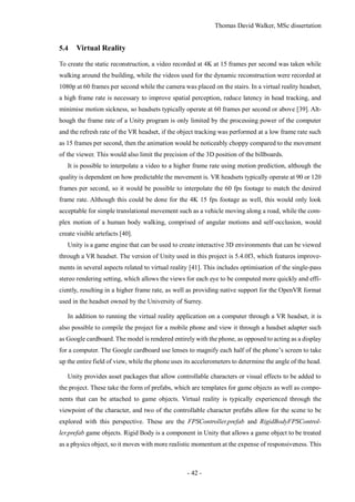 Thomas David Walker, MSc dissertation
- 42 -
5.4 Virtual Reality
To create the static reconstruction, a video recorded at 4K at 15 frames per second was taken while
walking around the building, while the videos used for the dynamic reconstruction were recorded at
1080p at 60 frames per second while the camera was placed on the stairs. In a virtual reality headset,
a high frame rate is necessary to improve spatial perception, reduce latency in head tracking, and
minimise motion sickness, so headsets typically operate at 60 frames per second or above [39]. Alt-
hough the frame rate of a Unity program is only limited by the processing power of the computer
and the refresh rate of the VR headset, if the object tracking was performed at a low frame rate such
as 15 frames per second, then the animation would be noticeably choppy compared to the movement
of the viewer. This would also limit the precision of the 3D position of the billboards.
It is possible to interpolate a video to a higher frame rate using motion prediction, although the
quality is dependent on how predictable the movement is. VR headsets typically operate at 90 or 120
frames per second, so it would be possible to interpolate the 60 fps footage to match the desired
frame rate. Although this could be done for the 4K 15 fps footage as well, this would only look
acceptable for simple translational movement such as a vehicle moving along a road, while the com-
plex motion of a human body walking, comprised of angular motions and self-occlusion, would
create visible artefacts [40].
Unity is a game engine that can be used to create interactive 3D environments that can be viewed
through a VR headset. The version of Unity used in this project is 5.4.0f3, which features improve-
ments in several aspects related to virtual reality [41]. This includes optimisation of the single-pass
stereo rendering setting, which allows the views for each eye to be computed more quickly and effi-
ciently, resulting in a higher frame rate, as well as providing native support for the OpenVR format
used in the headset owned by the University of Surrey.
In addition to running the virtual reality application on a computer through a VR headset, it is
also possible to compile the project for a mobile phone and view it through a headset adapter such
as Google cardboard. The model is rendered entirely with the phone, as opposed to acting as a display
for a computer. The Google cardboard use lenses to magnify each half of the phone’s screen to take
up the entire field of view, while the phone uses its accelerometers to determine the angle of the head.
Unity provides asset packages that allow controllable characters or visual effects to be added to
the project. These take the form of prefabs, which are templates for game objects as well as compo-
nents that can be attached to game objects. Virtual reality is typically experienced through the
viewpoint of the character, and two of the controllable character prefabs allow for the scene to be
explored with this perspective. These are the FPSController.prefab and RigidBodyFPSControl-
ler.prefab game objects. Rigid Body is a component in Unity that allows a game object to be treated
as a physics object, so it moves with more realistic momentum at the expense of responsiveness. This
 