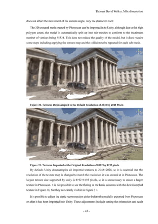 Thomas David Walker, MSc dissertation
- 43 -
does not affect the movement of the camera angle, only the character itself.
The 3D textured mesh created by Photoscan can be imported in to Unity, although due to the high
polygon count, the model is automatically split up into sub-meshes to conform to the maximum
number of vertices being 65534. This does not reduce the quality of the model, but it does require
some steps including applying the texture map and the collision to be repeated for each sub-mesh.
Figure 30. Textures Downsampled to the Default Resolution of 2048 by 2048 Pixels
Figure 31. Textures Imported at the Original Resolution of 8192 by 8192 pixels
By default, Unity downsamples all imported textures to 2048×2028, so it is essential that the
resolution of the texture map is changed to match the resolution it was created at in Photoscan. The
largest texture size supported by unity is 8192×8192 pixels, so it is unnecessary to create a larger
texture in Photoscan. It is not possible to see the fluting in the Ionic columns with the downsampled
texture in Figure 30, but they are clearly visible in Figure 31.
It is possible to adjust the static reconstruction either before the model is exported from Photoscan
or after it has been imported into Unity. These adjustments include setting the orientation and scale
 