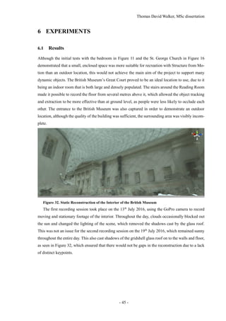 Thomas David Walker, MSc dissertation
- 45 -
6 EXPERIMENTS
6.1 Results
Although the initial tests with the bedroom in Figure 11 and the St. George Church in Figure 16
demonstrated that a small, enclosed space was more suitable for recreation with Structure from Mo-
tion than an outdoor location, this would not achieve the main aim of the project to support many
dynamic objects. The British Museum’s Great Court proved to be an ideal location to use, due to it
being an indoor room that is both large and densely populated. The stairs around the Reading Room
made it possible to record the floor from several metres above it, which allowed the object tracking
and extraction to be more effective than at ground level, as people were less likely to occlude each
other. The entrance to the British Museum was also captured in order to demonstrate an outdoor
location, although the quality of the building was sufficient, the surrounding area was visibly incom-
plete.
Figure 32. Static Reconstruction of the Interior of the British Museum
The first recording session took place on the 13th
July 2016, using the GoPro camera to record
moving and stationary footage of the interior. Throughout the day, clouds occasionally blocked out
the sun and changed the lighting of the scene, which removed the shadows cast by the glass roof.
This was not an issue for the second recording session on the 19th
July 2016, which remained sunny
throughout the entire day. This also cast shadows of the gridshell glass roof on to the walls and floor,
as seen in Figure 32, which ensured that there would not be gaps in the reconstruction due to a lack
of distinct keypoints.
 