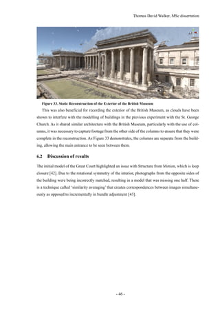 Thomas David Walker, MSc dissertation
- 46 -
Figure 33. Static Reconstruction of the Exterior of the British Museum
This was also beneficial for recording the exterior of the British Museum, as clouds have been
shown to interfere with the modelling of buildings in the previous experiment with the St. George
Church. As it shared similar architecture with the British Museum, particularly with the use of col-
umns, it was necessary to capture footage from the other side of the columns to ensure that they were
complete in the reconstruction. As Figure 33 demonstrates, the columns are separate from the build-
ing, allowing the main entrance to be seen between them.
6.2 Discussion of results
The initial model of the Great Court highlighted an issue with Structure from Motion, which is loop
closure [42]. Due to the rotational symmetry of the interior, photographs from the opposite sides of
the building were being incorrectly matched, resulting in a model that was missing one half. There
is a technique called ‘similarity averaging’ that creates correspondences between images simultane-
ously as opposed to incrementally in bundle adjustment [43].
 