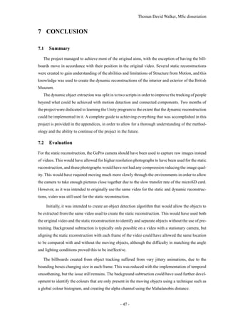 Thomas David Walker, MSc dissertation
- 47 -
7 CONCLUSION
7.1 Summary
The project managed to achieve most of the original aims, with the exception of having the bill-
boards move in accordance with their position in the original video. Several static reconstructions
were created to gain understanding of the abilities and limitations of Structure from Motion, and this
knowledge was used to create the dynamic reconstructions of the interior and exterior of the British
Museum.
The dynamic object extraction was split in to two scripts in order to improve the tracking of people
beyond what could be achieved with motion detection and connected components. Two months of
the project were dedicated to learning the Unity program to the extent that the dynamic reconstruction
could be implemented in it. A complete guide to achieving everything that was accomplished in this
project is provided in the appendices, in order to allow for a thorough understanding of the method-
ology and the ability to continue of the project in the future.
7.2 Evaluation
For the static reconstruction, the GoPro camera should have been used to capture raw images instead
of videos. This would have allowed for higher resolution photographs to have been used for the static
reconstruction, and these photographs would have not had any compression reducing the image qual-
ity. This would have required moving much more slowly through the environments in order to allow
the camera to take enough pictures close together due to the slow transfer rate of the microSD card.
However, as it was intended to originally use the same video for the static and dynamic reconstruc-
tions, video was still used for the static reconstruction.
Initially, it was intended to create an object detection algorithm that would allow the objects to
be extracted from the same video used to create the static reconstruction. This would have used both
the original video and the static reconstruction to identify and separate objects without the use of pre-
training. Background subtraction is typically only possible on a video with a stationary camera, but
aligning the static reconstruction with each frame of the video could have allowed the same location
to be compared with and without the moving objects, although the difficulty in matching the angle
and lighting conditions proved this to be ineffective.
The billboards created from object tracking suffered from very jittery animations, due to the
bounding boxes changing size in each frame. This was reduced with the implementation of temporal
smoothening, but the issue still remains. The background subtraction could have used further devel-
opment to identify the colours that are only present in the moving objects using a technique such as
a global colour histogram, and creating the alpha channel using the Mahalanobis distance.
 