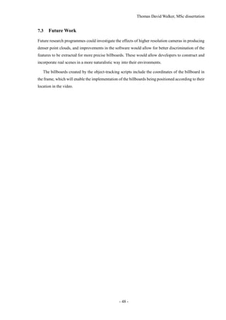 Thomas David Walker, MSc dissertation
- 48 -
7.3 Future Work
Future research programmes could investigate the effects of higher resolution cameras in producing
denser point clouds, and improvements in the software would allow for better discrimination of the
features to be extracted for more precise billboards. These would allow developers to construct and
incorporate real scenes in a more naturalistic way into their environments.
The billboards created by the object-tracking scripts include the coordinates of the billboard in
the frame, which will enable the implementation of the billboards being positioned according to their
location in the video.
 