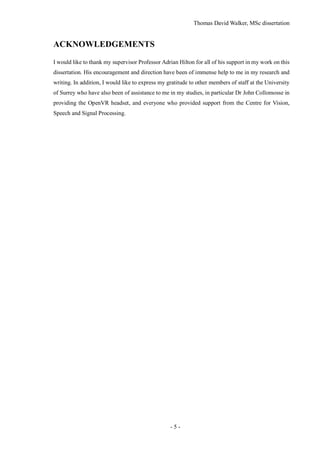 Thomas David Walker, MSc dissertation
- 5 -
ACKNOWLEDGEMENTS
I would like to thank my supervisor Professor Adrian Hilton for all of his support in my work on this
dissertation. His encouragement and direction have been of immense help to me in my research and
writing. In addition, I would like to express my gratitude to other members of staff at the University
of Surrey who have also been of assistance to me in my studies, in particular Dr John Collomosse in
providing the OpenVR headset, and everyone who provided support from the Centre for Vision,
Speech and Signal Processing.
 