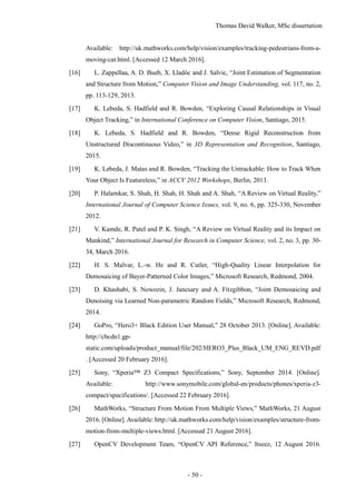 Thomas David Walker, MSc dissertation
- 50 -
Available: http://uk.mathworks.com/help/vision/examples/tracking-pedestrians-from-a-
moving-car.html. [Accessed 12 March 2016].
[16] L. Zappellaa, A. D. Bueb, X. Lladóc and J. Salvic, “Joint Estimation of Segmentation
and Structure from Motion,” Computer Vision and Image Understanding, vol. 117, no. 2,
pp. 113-129, 2013.
[17] K. Lebeda, S. Hadfield and R. Bowden, “Exploring Causal Relationships in Visual
Object Tracking,” in International Conference on Computer Vision, Santiago, 2015.
[18] K. Lebeda, S. Hadfield and R. Bowden, “Dense Rigid Reconstruction from
Unstructured Discontinuous Video,” in 3D Representation and Recognition, Santiago,
2015.
[19] K. Lebeda, J. Matas and R. Bowden, “Tracking the Untrackable: How to Track When
Your Object Is Featureless,” in ACCV 2012 Workshops, Berlin, 2013.
[20] P. Halarnkar, S. Shah, H. Shah, H. Shah and A. Shah, “A Review on Virtual Reality,”
International Journal of Computer Science Issues, vol. 9, no. 6, pp. 325-330, November
2012.
[21] V. Kamde, R. Patel and P. K. Singh, “A Review on Virtual Reality and its Impact on
Mankind,” International Journal for Research in Computer Science, vol. 2, no. 3, pp. 30-
34, March 2016.
[22] H. S. Malvar, L.-w. He and R. Cutler, “High-Quality Linear Interpolation for
Demosaicing of Bayer-Patterned Color Images,” Microsoft Research, Redmond, 2004.
[23] D. Khashabi, S. Nowozin, J. Jancsary and A. Fitzgibbon, “Joint Demosaicing and
Denoising via Learned Non-parametric Random Fields,” Microsoft Research, Redmond,
2014.
[24] GoPro, “Hero3+ Black Edition User Manual,” 28 October 2013. [Online]. Available:
http://cbcdn1.gp-
static.com/uploads/product_manual/file/202/HERO3_Plus_Black_UM_ENG_REVD.pdf
. [Accessed 20 February 2016].
[25] Sony, “Xperia™ Z3 Compact Specifications,” Sony, September 2014. [Online].
Available: http://www.sonymobile.com/global-en/products/phones/xperia-z3-
compact/specifications/. [Accessed 22 February 2016].
[26] MathWorks, “Structure From Motion From Multiple Views,” MathWorks, 21 August
2016. [Online]. Available: http://uk.mathworks.com/help/vision/examples/structure-from-
motion-from-multiple-views.html. [Accessed 21 August 2016].
[27] OpenCV Development Team, “OpenCV API Reference,” Itseez, 12 August 2016.
 