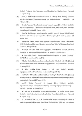 Thomas David Walker, MSc dissertation
- 51 -
[Online]. Available: http://docs.opencv.org/2.4/modules/core/doc/intro.html. [Accessed
12 August 2016].
[28] OpenCV, “SFM module installation,” itseez, 28 February 2016. [Online]. Available:
http://docs.opencv.org/trunk/db/db8/tutorial_sfm_installation.html. [Accessed 28
February 2016].
[29] OpenCV Tutorials, “Installation in Linux,” itseez, 21 August 2016. [Online]. Available:
http://docs.opencv.org/2.4/doc/tutorials/introduction/linux_install/linux_install.html#linu
x-installation. [Accessed 21 August 2016].
[30] OpenCV, “Build opencv_contrib with dnn module,” itseez, 21 August 2016. [Online].
Available: http://docs.opencv.org/trunk/de/d25/tutorial_dnn_build.html. [Accessed 21
August 2016].
[31] MathWorks, “Detect people using aggregate channel features (ACF),” MathWorks,
2014. [Online]. Available: http://uk.mathworks.com/help/vision/ref/detectpeopleacf.html.
[Accessed 24 August 2016].
[32] B. Yang, J. Yan, Z. Lei and S. Z. Li, “Aggregate Channel Features for Multi-view Face
Detection,” in International Joint Conference on Biometrics, Beijing, 2014.
[33] N. Dalal and B. Triggs, “Histograms of Oriented Gradients for Human Detection,”
CVPR, Montbonnot-Saint-Martin, 2005.
[34] P. Dollár, “Caltech Pedestrian Detection Benchmark,” Caltech, 26 July 2016. [Online].
Available: http://www.vision.caltech.edu/Image_Datasets/CaltechPedestrians/. [Accessed
28 August 2016].
[35] N. Dalal, “INRIA Person Dataset,” 17 July 2006. [Online]. Available:
http://pascal.inrialpes.fr/data/human/. [Accessed 28 August 2016].
[36] MathWorks, “Motion-Based Multiple Object Tracking,” MathWorks, 2014. [Online].
Available: http://uk.mathworks.com/help/vision/examples/motion-based-multiple-object-
tracking.html. [Accessed 24 August 2016].
[37] arky25, “Unity Answers,” 30 August 2016. [Online]. Available:
http://answers.unity3d.com/questions/55607/any-possibility-to-play-a-video-in-unity-
free.html. [Accessed 30 August 2016].
[38] N. Carter and H. Scott-Baron, “CameraFacingBillboard,” 30 August 2016. [Online].
Available: http://wiki.unity3d.com/index.php?title=CameraFacingBillboard. [Accessed
30 August 2016].
[39] D. J. Zielinski, H. M. Rao, M. A. Sommer and R. Kopper, “Exploring the Effects of
Image Persistence in Low Frame Rate Virtual Environments,” IEEE VR, Los Angeles,
 