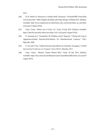 Thomas David Walker, MSc dissertation
- 52 -
2015.
[40] D. D. Vatolin, K. Simonyan, S. Grishin and K. Simonyan, “AviSynth MSU Frame Rate
Conversion Filter,” MSU Graphics & Media Lab (Video Group), 10 March 2011. [Online].
Available: http://www.compression.ru/video/frame_rate_conversion/index_en_msu.html.
[Accessed 5 August 2016].
[41] Unity, “Unity - What's new in Unity 5.4,” Unity, 28 July 2016. [Online]. Available:
https://unity3d.com/unity/whats-new/unity-5.4.0. [Accessed 9 August 2016].
[42] D. Scaramuzza, F. Fraundorfer, M. Pollefeys and R. Siegwart, “Closing the Loop in
Appearance-Guided Structure-from-Motion for Omnidirectional Cameras,” HAL,
Marseille, 2008.
[43] Z. Cui and P. Tan, “Global Structure-from-Motion by Similarity Averaging,” in IEEE
International Conference on Computer Vision (ICCV), Burnaby, 2015.
[44] Unity, “Unity - Manual: Camera Motion Blur,” Unity, 28 July 2016. [Online].
Available: https://docs.unity3d.com/Manual/script-CameraMotionBlur.html. [Accessed 9
August 2016].
 