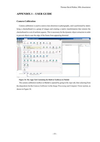 Thomas David Walker, MSc dissertation
- 53 -
APPENDIX 1 – USER GUIDE
Camera Calibration
Camera calibration is used to remove lens distortion in photographs, and is performed by identi-
fying a checkerboard in a group of images and creating a matrix transformation that restores the
checkerboard to a set of uniform squares. This is necessary for the dynamic object extraction in order
to prevent objects near the edge of the frame from appearing distorted.
Figure 34. The Apps Tab Containing the Built-in Toolboxes in Matlab
The camera calibration toolbox in Matlab is opened by going to the Apps tab, then selecting from
the drop-down list the Camera Calibrator in the Image Processing and Computer Vision section, as
shown in Figure 34.
 