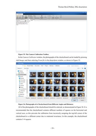 Thomas David Walker, MSc dissertation
- 54 -
Figure 35. The Camera Calibration Toolbox
In the Camera Calibrator window, the photographs of the checkerboard can be loaded by pressing
Add Images and then selecting From file in the drop-down window, as shown in Figure 35.
Figure 36. Photographs of a Checkerboard from Different Angles and Distances
All of the photographs of the checkerboard should be selected, as demonstrated in Figure 36. It is
recommended that the checkerboard contains different numbers of squares on the horizontal and
vertical axes, as this prevents the calibration from incorrectly assigning the top-left corner of the
checkerboard to a different corner due to rotational invariance. In this example, the checkerboard
contains 5×4 squares.
 