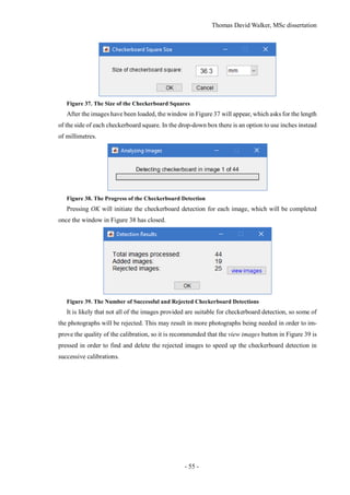 Thomas David Walker, MSc dissertation
- 55 -
Figure 37. The Size of the Checkerboard Squares
After the images have been loaded, the window in Figure 37 will appear, which asks for the length
of the side of each checkerboard square. In the drop-down box there is an option to use inches instead
of millimetres.
Figure 38. The Progress of the Checkerboard Detection
Pressing OK will initiate the checkerboard detection for each image, which will be completed
once the window in Figure 38 has closed.
Figure 39. The Number of Successful and Rejected Checkerboard Detections
It is likely that not all of the images provided are suitable for checkerboard detection, so some of
the photographs will be rejected. This may result in more photographs being needed in order to im-
prove the quality of the calibration, so it is recommended that the view images button in Figure 39 is
pressed in order to find and delete the rejected images to speed up the checkerboard detection in
successive calibrations.
 