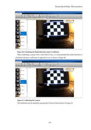 Thomas David Walker, MSc dissertation
- 56 -
Figure 40. Calculating the Radial Distortion using 3 Coefficients
When calibrating a camera with a wide field of view, it is recommended that radial distortion is
calculated with three coefficients as opposed to two, as shown in Figure 40.
Figure 41. Calibrating the Camera
The calibration can be started by pressing the Calibrate button shown in Figure 41.
 