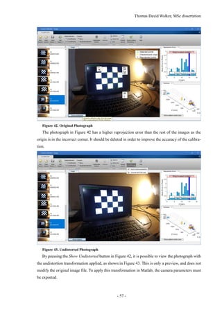 Thomas David Walker, MSc dissertation
- 57 -
Figure 42. Original Photograph
The photograph in Figure 42 has a higher reprojection error than the rest of the images as the
origin is in the incorrect corner. It should be deleted in order to improve the accuracy of the calibra-
tion.
Figure 43. Undistorted Photograph
By pressing the Show Undistorted button in Figure 42, it is possible to view the photograph with
the undistortion transformation applied, as shown in Figure 43. This is only a preview, and does not
modify the original image file. To apply this transformation in Matlab, the camera parameters must
be exported.
 
