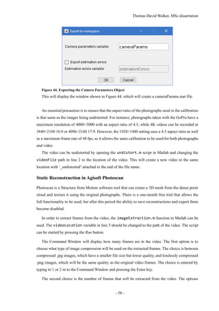 Thomas David Walker, MSc dissertation
- 58 -
Figure 44. Exporting the Camera Parameters Object
This will display the window shown in Figure 44, which will create a cameraParams.mat file.
An essential precaution is to ensure that the aspect ratio of the photographs used in the calibration
is that same as the images being undistorted. For instance, photographs taken with the GoPro have a
maximum resolution of 4000×3000 with an aspect ratio of 4:3, while 4K videos can be recorded at
3840×2160 16:9 or 4096×2160 17:9. However, the 1920×1440 setting uses a 4:3 aspect ratio as well
as a maximum frame rate of 48 fps, so it allows the same calibration to be used for both photographs
and video.
The video can be undistorted by opening the undistort.m script in Matlab and changing the
videoFile path in line 2 to the location of the video. This will create a new video in the same
location with ‘_undistorted’ attached to the end of the file name.
Static Reconstruction in Agisoft Photoscan
Photoscan is a Structure from Motion software tool that can create a 3D mesh from the dense point
cloud and texture it using the original photographs. There is a one-month free trial that allows the
full functionality to be used, but after this period the ability to save reconstructions and export them
become disabled.
In order to extract frames from the video, the imageExtraction.m function in Matlab can be
used. The videoLocation variable in line 3 should be changed to the path of the video. The script
can be started by pressing the Run button.
The Command Window will display how many frames are in the video. The first option is to
choose what type of image compression will be used on the extracted frames. The choice is between
compressed .jpg images, which have a smaller file size but lower quality, and losslessly compressed
.png images, which will be the same quality as the original video frames. The choice is entered by
typing in 1 or 2 in to the Command Window and pressing the Enter key.
The second choice is the number of frames that will be extracted from the video. The options
 