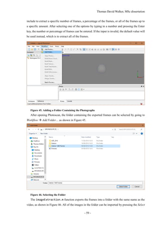 Thomas David Walker, MSc dissertation
- 59 -
include to extract a specific number of frames, a percentage of the frames, or all of the frames up to
a specific amount. After selecting one of the options by typing in a number and pressing the Enter
key, the number or percentage of frames can be entered. If the input is invalid, the default value will
be used instead, which is to extract all of the frames.
Figure 45. Adding a Folder Containing the Photographs
After opening Photoscan, the folder containing the exported frames can be selected by going to
Workflow  Add Folder… as shown in Figure 45.
Figure 46. Selecting the Folder
The imageExtraction.m function exports the frames into a folder with the same name as the
video, as shown in Figure 46. All of the images in the folder can be imported by pressing the Select
 