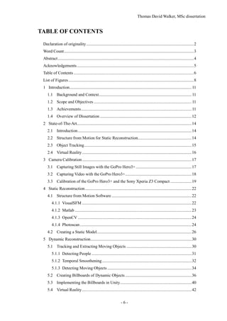 Thomas David Walker, MSc dissertation
- 6 -
TABLE OF CONTENTS
Declaration of originality......................................................................................................2
Word Count...........................................................................................................................3
Abstract.................................................................................................................................4
Acknowledgements...............................................................................................................5
Table of Contents ..................................................................................................................6
List of Figures.......................................................................................................................8
1 Introduction....................................................................................................................11
1.1 Background and Context........................................................................................11
1.2 Scope and Objectives .............................................................................................11
1.3 Achievements.........................................................................................................11
1.4 Overview of Dissertation .......................................................................................12
2 State-of-The-Art.............................................................................................................14
2.1 Introduction............................................................................................................14
2.2 Structure from Motion for Static Reconstruction...................................................14
2.3 Object Tracking......................................................................................................15
2.4 Virtual Reality........................................................................................................16
3 Camera Calibration........................................................................................................17
3.1 Capturing Still Images with the GoPro Hero3+.....................................................17
3.2 Capturing Video with the GoPro Hero3+...............................................................18
3.3 Calibration of the GoPro Hero3+ and the Sony Xperia Z3 Compact ....................19
4 Static Reconstruction.....................................................................................................22
4.1 Structure from Motion Software............................................................................22
4.1.1 VisualSFM ........................................................................................................22
4.1.2 Matlab ...............................................................................................................23
4.1.3 OpenCV ............................................................................................................24
4.1.4 Photoscan..........................................................................................................24
4.2 Creating a Static Model..........................................................................................26
5 Dynamic Reconstruction................................................................................................30
5.1 Tracking and Extracting Moving Objects ..............................................................30
5.1.1 Detecting People ...............................................................................................31
5.1.2 Temporal Smoothening.....................................................................................32
5.1.3 Detecting Moving Objects ................................................................................34
5.2 Creating Billboards of Dynamic Objects ...............................................................36
5.3 Implementing the Billboards in Unity....................................................................40
5.4 Virtual Reality........................................................................................................42
 