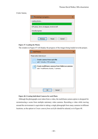 Thomas David Walker, MSc dissertation
- 60 -
Folder button.
Figure 47. Loading the Photos
The window in Figure 47 will display the progress of the images being loaded in to the project.
Figure 48. Creating Individual Cameras for each Photo
Although the photographs were taken from a video, the multiframe camera option is designed for
reconstructing a scene from multiple stationary video cameras. Recording a video while moving
around the environment is equivalent to taking a single photograph from many cameras in different
locations, so the option to Create camera from each file should be selected, as in Figure 48.
 