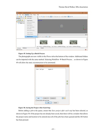Thomas David Walker, MSc dissertation
- 61 -
Figure 49. Setting Up a Batch Process
The photographs are now visible in the Photos tab at the bottom of the window. Additional folders
can be imported with the same method. Selecting Workflow  Batch Process… as shown in Figure
49 will allow the static reconstruction to be automated.
Figure 50. Saving the Project After Each Step
Before adding a job to the queue, ensure that Save project after each step has been selected, as
shown in Figure 50. If the project has not already been saved, then there will be a window that allows
the project name and location to be entered once all of the jobs have been queued and the OK button
has been pressed.
 