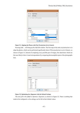 Thomas David Walker, MSc dissertation
- 62 -
Figure 51. Aligning the Photos with Pair Preselection Set to Generic
Pressing Add… will bring up the Add Job window. The first step in the static reconstruction is to
align the photos, which can be performed significantly faster if Pair preselection is set to Generic, as
shown in Figure 51. Instead of comparing every possible pair of images, this determines which are
the most likely to have visual correspondence by comparing downsampled copies of the photographs
first.
Figure 52. Optimising the Alignment with the Default Settings
The next job to be added is Optimize Alignment, as shown in Figure 52. There is nothing that
needs to be configured, so the settings can be left at their default values.
 