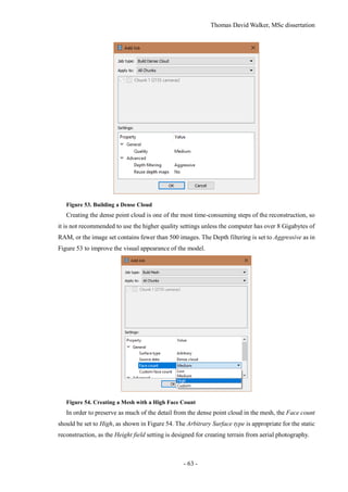 Thomas David Walker, MSc dissertation
- 63 -
Figure 53. Building a Dense Cloud
Creating the dense point cloud is one of the most time-consuming steps of the reconstruction, so
it is not recommended to use the higher quality settings unless the computer has over 8 Gigabytes of
RAM, or the image set contains fewer than 500 images. The Depth filtering is set to Aggressive as in
Figure 53 to improve the visual appearance of the model.
Figure 54. Creating a Mesh with a High Face Count
In order to preserve as much of the detail from the dense point cloud in the mesh, the Face count
should be set to High, as shown in Figure 54. The Arbitrary Surface type is appropriate for the static
reconstruction, as the Height field setting is designed for creating terrain from aerial photography.
 