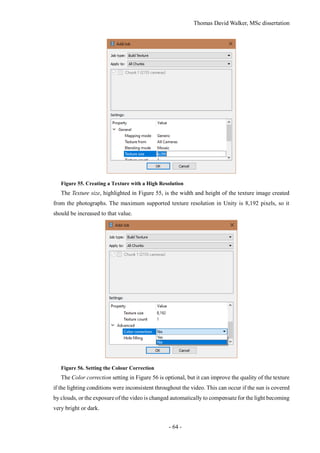 Thomas David Walker, MSc dissertation
- 64 -
Figure 55. Creating a Texture with a High Resolution
The Texture size, highlighted in Figure 55, is the width and height of the texture image created
from the photographs. The maximum supported texture resolution in Unity is 8,192 pixels, so it
should be increased to that value.
Figure 56. Setting the Colour Correction
The Color correction setting in Figure 56 is optional, but it can improve the quality of the texture
if the lighting conditions were inconsistent throughout the video. This can occur if the sun is covered
by clouds, or the exposure of the video is changed automatically to compensate for the light becoming
very bright or dark.
 