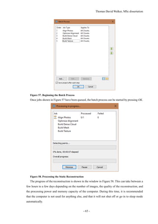 Thomas David Walker, MSc dissertation
- 65 -
Figure 57. Beginning the Batch Process
Once jobs shown in Figure 57 have been queued, the batch process can be started by pressing OK.
Figure 58. Processing the Static Reconstruction
The progress of the reconstruction is shown in the window in Figure 58. This can take between a
few hours to a few days depending on the number of images, the quality of the reconstruction, and
the processing power and memory capacity of the computer. During this time, it is recommended
that the computer is not used for anything else, and that it will not shut off or go in to sleep mode
automatically.
 