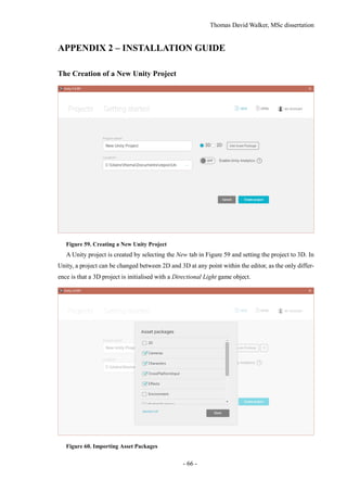 Thomas David Walker, MSc dissertation
- 66 -
APPENDIX 2 – INSTALLATION GUIDE
The Creation of a New Unity Project
Figure 59. Creating a New Unity Project
A Unity project is created by selecting the New tab in Figure 59 and setting the project to 3D. In
Unity, a project can be changed between 2D and 3D at any point within the editor, as the only differ-
ence is that a 3D project is initialised with a Directional Light game object.
Figure 60. Importing Asset Packages
 