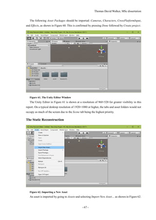 Thomas David Walker, MSc dissertation
- 67 -
The following Asset Packages should be imported: Cameras, Characters, CrossPlatformInput,
and Effects, as shown in Figure 60. This is confirmed by pressing Done followed by Create project.
Figure 61. The Unity Editor Window
The Unity Editor in Figure 61 is shown at a resolution of 960×520 for greater visibility in this
report. On a typical desktop resolution of 1920×1080 or higher, the tabs and asset folders would not
occupy as much of the screen due to the Scene tab being the highest priority.
The Static Reconstruction
Figure 62. Importing a New Asset
An asset is imported by going to Assets and selecting Import New Asset… as shown in Figure 62.
 