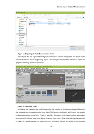 Thomas David Walker, MSc dissertation
- 68 -
Figure 63. Importing the Static Reconstruction Model
The .obj file that was exported from Agisoft Photoscan is selected in Figure 63, and the 3D model
is inserted in to the project by pressing Import. The same process should be repeated to import the
.png file containing the model’s textures.
Figure 64. The Assets Folder
It is likely that importing the model has created the warning in the Console shown in Figure 64
that indicates that the mesh contains more than 65534 vertices, and that it will be split into smaller
meshes that conform to this limit. This does not affect the quality of the model, and the sub-meshes
are contained within the same game object. However, the texture will be automatically downsampled
to 2048×2028, so it is necessary to select the texture and change the Max Size setting to the resolution
 