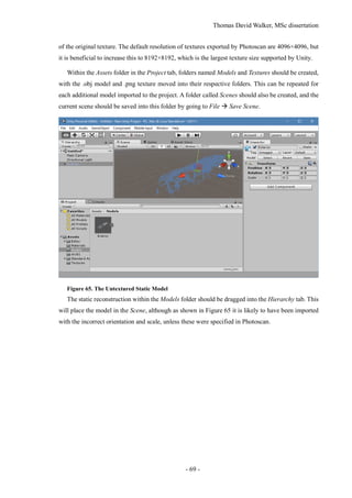 Thomas David Walker, MSc dissertation
- 69 -
of the original texture. The default resolution of textures exported by Photoscan are 4096×4096, but
it is beneficial to increase this to 8192×8192, which is the largest texture size supported by Unity.
Within the Assets folder in the Project tab, folders named Models and Textures should be created,
with the .obj model and .png texture moved into their respective folders. This can be repeated for
each additional model imported to the project. A folder called Scenes should also be created, and the
current scene should be saved into this folder by going to File  Save Scene.
Figure 65. The Untextured Static Model
The static reconstruction within the Models folder should be dragged into the Hierarchy tab. This
will place the model in the Scene, although as shown in Figure 65 it is likely to have been imported
with the incorrect orientation and scale, unless these were specified in Photoscan.
 