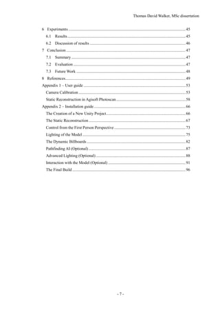 Thomas David Walker, MSc dissertation
- 7 -
6 Experiments...................................................................................................................45
6.1 Results....................................................................................................................45
6.2 Discussion of results ..............................................................................................46
7 Conclusion .....................................................................................................................47
7.1 Summary................................................................................................................47
7.2 Evaluation ..............................................................................................................47
7.3 Future Work ...........................................................................................................48
8 References......................................................................................................................49
Appendix 1 – User guide ....................................................................................................53
Camera Calibration.........................................................................................................53
Static Reconstruction in Agisoft Photoscan....................................................................58
Appendix 2 – Installation guide..........................................................................................66
The Creation of a New Unity Project..............................................................................66
The Static Reconstruction...............................................................................................67
Control from the First Person Perspective......................................................................73
Lighting of the Model .....................................................................................................75
The Dynamic Billboards.................................................................................................82
Pathfinding AI (Optional) ...............................................................................................87
Advanced Lighting (Optional)........................................................................................88
Interaction with the Model (Optional) ............................................................................91
The Final Build ...............................................................................................................96
 