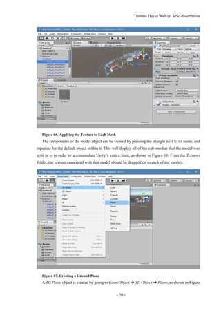 Thomas David Walker, MSc dissertation
- 70 -
Figure 66. Applying the Texture to Each Mesh
The components of the model object can be viewed by pressing the triangle next to its name, and
repeated for the default object within it. This will display all of the sub-meshes that the model was
split in to in order to accommodate Unity’s vertex limit, as shown in Figure 66. From the Textures
folder, the texture associated with that model should be dragged on to each of the meshes.
Figure 67. Creating a Ground Plane
A 3D Plane object is created by going to GameObject  3D Object  Plane, as shown in Figure
 