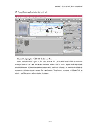 Thomas David Walker, MSc dissertation
- 71 -
67. This will place a plane in the Hierarchy tab.
Figure 68. Aligning the Model with the Ground Plane
In the Inspector tab in Figure 68, the scale of the X and Z axes of the plane should be increased
to a high value such as 1000. The Y axis represents the thickness of the 3D object, but as a plane has
no thickness then increasing this value has no effect. However, setting it to a negative number is
equivalent to flipping it upside-down. The coordinates of the plane are at ground level by default, so
this is a useful reference when rotating the model.
 