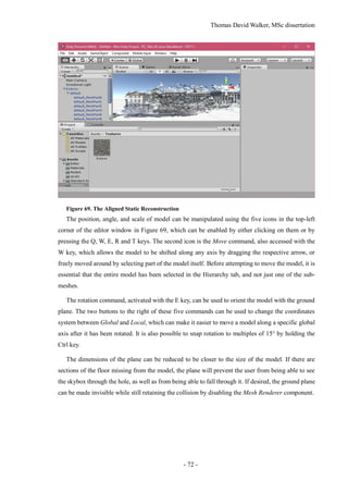 Thomas David Walker, MSc dissertation
- 72 -
Figure 69. The Aligned Static Reconstruction
The position, angle, and scale of model can be manipulated using the five icons in the top-left
corner of the editor window in Figure 69, which can be enabled by either clicking on them or by
pressing the Q, W, E, R and T keys. The second icon is the Move command, also accessed with the
W key, which allows the model to be shifted along any axis by dragging the respective arrow, or
freely moved around by selecting part of the model itself. Before attempting to move the model, it is
essential that the entire model has been selected in the Hierarchy tab, and not just one of the sub-
meshes.
The rotation command, activated with the E key, can be used to orient the model with the ground
plane. The two buttons to the right of these five commands can be used to change the coordinates
system between Global and Local, which can make it easier to move a model along a specific global
axis after it has been rotated. It is also possible to snap rotation to multiples of 15° by holding the
Ctrl key.
The dimensions of the plane can be reduced to be closer to the size of the model. If there are
sections of the floor missing from the model, the plane will prevent the user from being able to see
the skybox through the hole, as well as from being able to fall through it. If desired, the ground plane
can be made invisible while still retaining the collision by disabling the Mesh Renderer component.
 